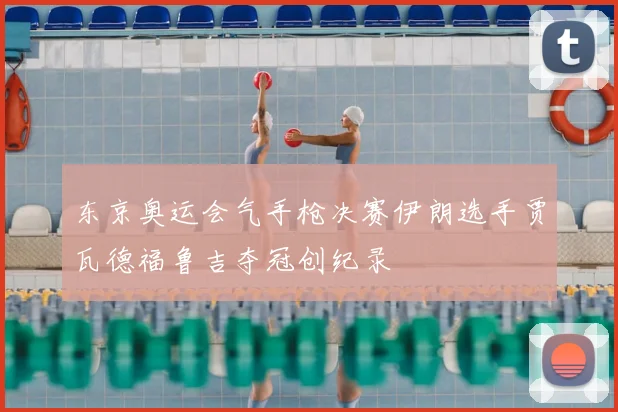 东京奥运会气手枪决赛伊朗选手贾瓦德福鲁吉夺冠创纪录