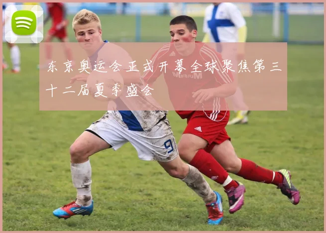 东京奥运会正式开幕全球聚焦第三十二届夏季盛会