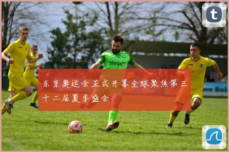 东京奥运会正式开幕全球聚焦第三十二届夏季盛会