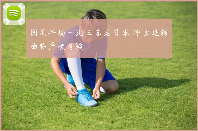 国足半场一比三落后日本 冲击逆转面临严峻考验