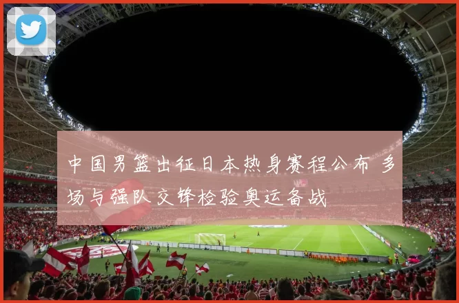 中国男篮出征日本热身赛程公布 多场与强队交锋检验奥运备战