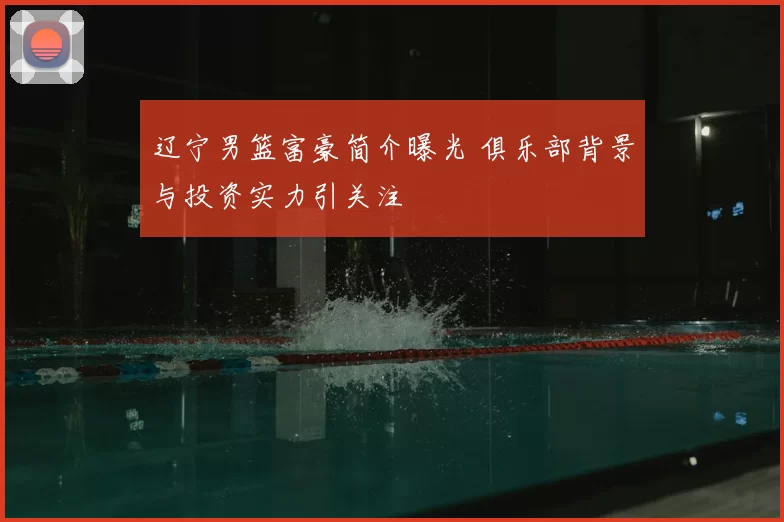辽宁男篮富豪简介曝光 俱乐部背景与投资实力引关注