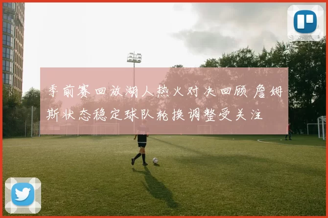 季前赛回放湖人热火对决回顾 詹姆斯状态稳定球队轮换调整受关注