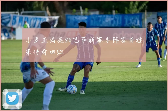 小罗正式亮相巴萨新赛季阵容将迎来传奇回归