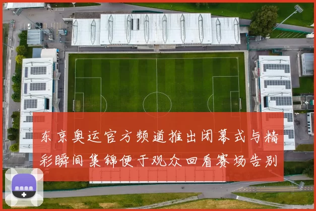 东京奥运官方频道推出闭幕式与精彩瞬间集锦便于观众回看赛场告别