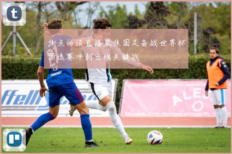 焦点访谈直播聚焦国足备战世界杯预选赛冲刺出线关键战