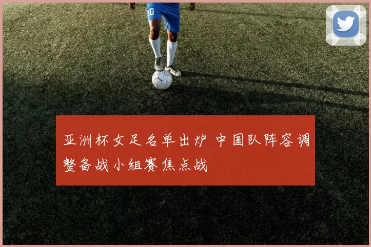 亚洲杯女足名单出炉 中国队阵容调整备战小组赛焦点战