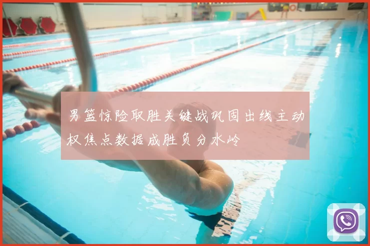 男篮惊险取胜关键战巩固出线主动权焦点数据成胜负分水岭