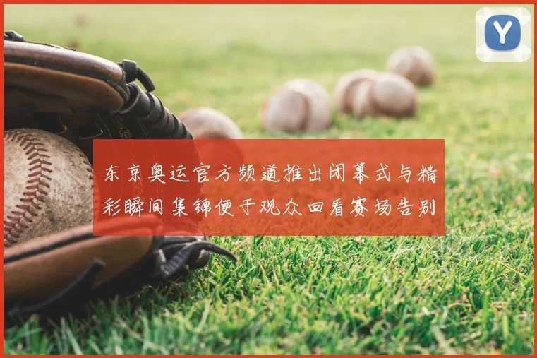 东京奥运官方频道推出闭幕式与精彩瞬间集锦便于观众回看赛场告别