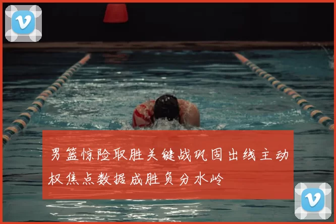 男篮惊险取胜关键战巩固出线主动权焦点数据成胜负分水岭