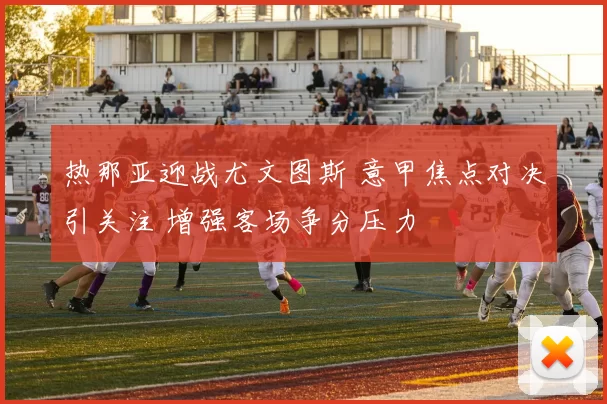 热那亚迎战尤文图斯 意甲焦点对决引关注 增强客场争分压力