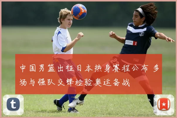 中国男篮出征日本热身赛程公布 多场与强队交锋检验奥运备战