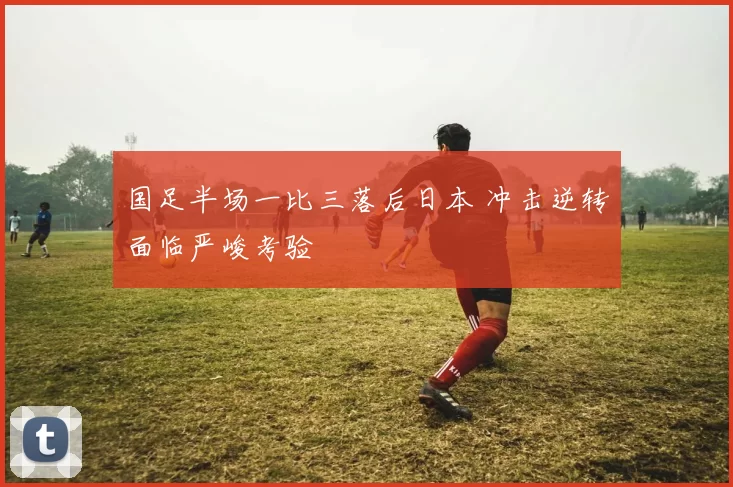 国足半场一比三落后日本 冲击逆转面临严峻考验