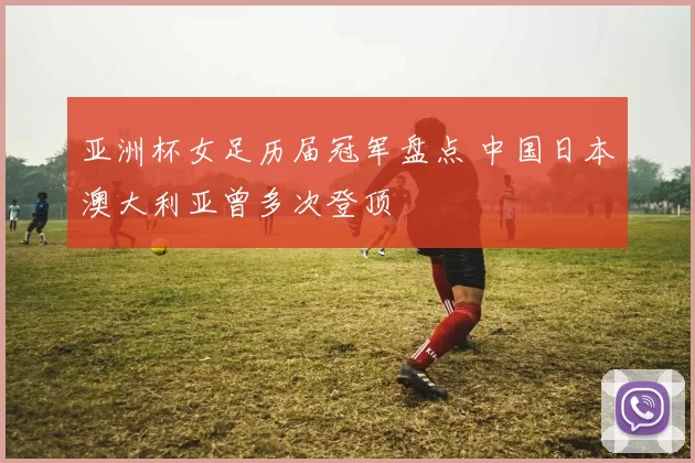 亚洲杯女足历届冠军盘点 中国日本澳大利亚曾多次登顶