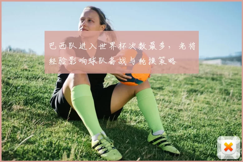 巴西队进入世界杯次数最多，老将经验影响球队备战与轮换策略