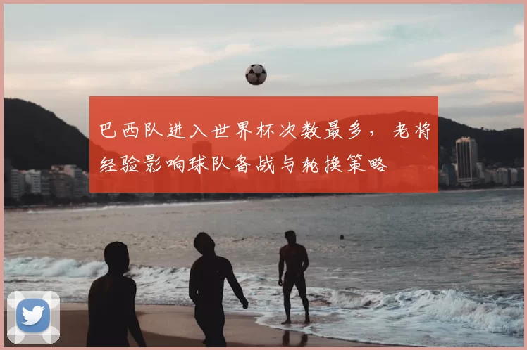 巴西队进入世界杯次数最多，老将经验影响球队备战与轮换策略