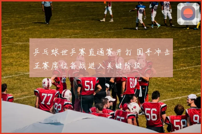 乒乓球世乒赛直通赛开打 国手冲击正赛席位备战进入关键阶段