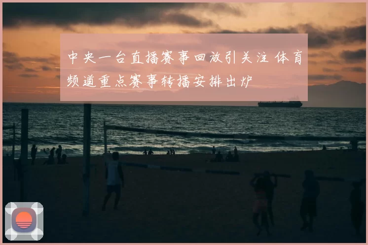 中央一台直播赛事回放引关注 体育频道重点赛事转播安排出炉