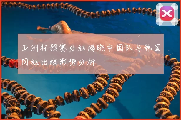 亚洲杯预赛分组揭晓中国队与韩国同组出线形势分析