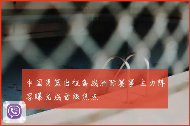 中国男篮出征备战洲际赛事 主力阵容曝光成晋级焦点