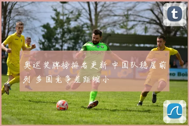奥运奖牌榜排名更新 中国队稳居前列 多国竞争差距缩小
